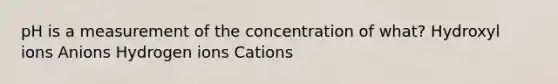 pH is a measurement of the concentration of what? Hydroxyl ions Anions Hydrogen ions Cations