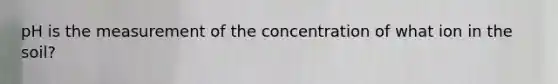 pH is the measurement of the concentration of what ion in the soil?