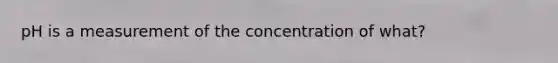 pH is a measurement of the concentration of what?