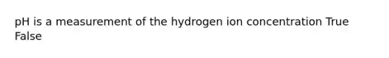 pH is a measurement of the hydrogen ion concentration True False