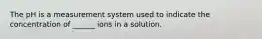 The pH is a measurement system used to indicate the concentration of ______ ions in a solution.