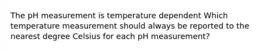 The pH measurement is temperature dependent Which temperature measurement should always be reported to the nearest degree Celsius for each pH measurement?