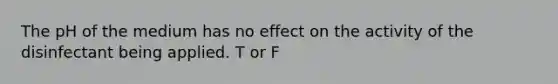 The pH of the medium has no effect on the activity of the disinfectant being applied. T or F