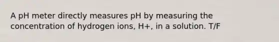 A pH meter directly measures pH by measuring the concentration of hydrogen ions, H+, in a solution. T/F