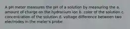 A pH meter measures the pH of a solution by measuring the a. amount of charge on the hydronium ion b. color of the solution c. concentration of the solution d. voltage difference between two electrodes in the meter's probe