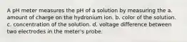 A pH meter measures the pH of a solution by measuring the a. amount of charge on the hydronium ion. b. color of the solution. c. concentration of the solution. d. voltage difference between two electrodes in the meter's probe.