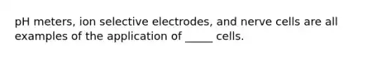 pH meters, ion selective electrodes, and nerve cells are all examples of the application of _____ cells.