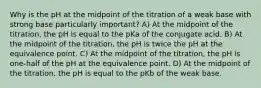 Why is the pH at the midpoint of the titration of a weak base with strong base particularly important? A) At the midpoint of the titration, the pH is equal to the pKa of the conjugate acid. B) At the midpoint of the titration, the pH is twice the pH at the equivalence point. C) At the midpoint of the titration, the pH is one-half of the pH at the equivalence point. D) At the midpoint of the titration, the pH is equal to the pKb of the weak base.