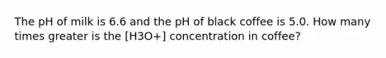 The pH of milk is 6.6 and the pH of black coffee is 5.0. How many times greater is the [H3O+] concentration in coffee?