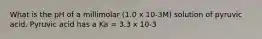 What is the pH of a millimolar (1.0 x 10-3M) solution of pyruvic acid. Pyruvic acid has a Ka = 3.3 x 10-3