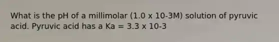 What is the pH of a millimolar (1.0 x 10-3M) solution of pyruvic acid. Pyruvic acid has a Ka = 3.3 x 10-3