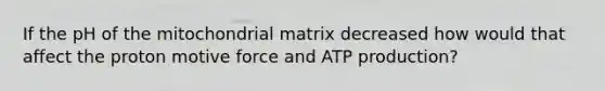 If the pH of the mitochondrial matrix decreased how would that affect the proton motive force and ATP production?