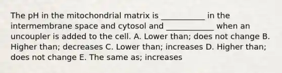 The pH in the mitochondrial matrix is ___________ in the intermembrane space and cytosol and ____________ when an uncoupler is added to the cell. A. Lower than; does not change B. Higher than; decreases C. Lower than; increases D. Higher than; does not change E. The same as; increases