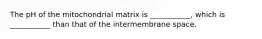 The pH of the mitochondrial matrix is ___________, which is ___________ than that of the intermembrane space.