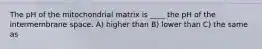 The pH of the mitochondrial matrix is ____ the pH of the intermembrane space. A) higher than B) lower than C) the same as