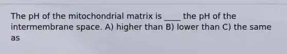 The pH of the mitochondrial matrix is ____ the pH of the intermembrane space. A) higher than B) lower than C) the same as