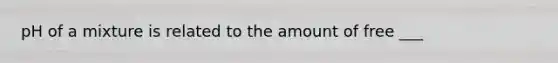 pH of a mixture is related to the amount of free ___