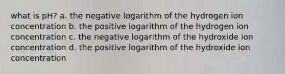 what is pH? a. the negative logarithm of the hydrogen ion concentration b. the positive logarithm of the hydrogen ion concentration c. the negative logarithm of the hydroxide ion concentration d. the positive logarithm of the hydroxide ion concentration