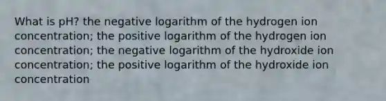 What is pH? the negative logarithm of the hydrogen ion concentration; the positive logarithm of the hydrogen ion concentration; the negative logarithm of the hydroxide ion concentration; the positive logarithm of the hydroxide ion concentration