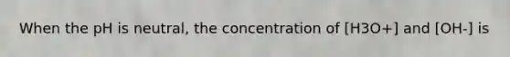 When the pH is neutral, the concentration of [H3O+] and [OH-] is