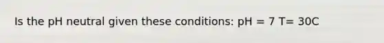 Is the pH neutral given these conditions: pH = 7 T= 30C