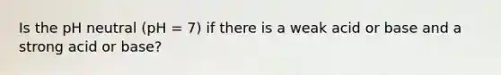 Is the pH neutral (pH = 7) if there is a weak acid or base and a strong acid or base?