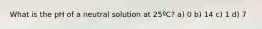 What is the pH of a neutral solution at 25ºC? a) 0 b) 14 c) 1 d) 7