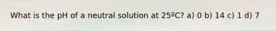 What is the pH of a neutral solution at 25ºC? a) 0 b) 14 c) 1 d) 7