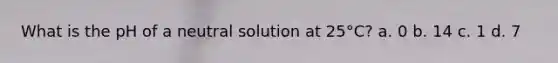 What is the pH of a neutral solution at 25°C? a. 0 b. 14 c. 1 d. 7