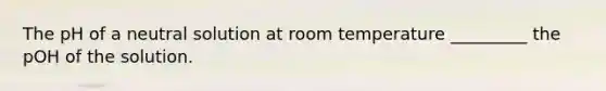 The pH of a neutral solution at room temperature _________ the pOH of the solution.