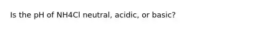 Is the pH of NH4Cl neutral, acidic, or basic?