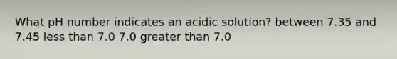 What pH number indicates an acidic solution? between 7.35 and 7.45 less than 7.0 7.0 greater than 7.0