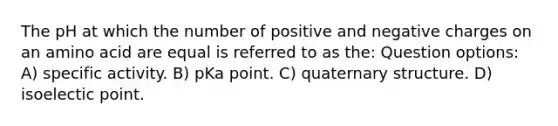 The pH at which the number of positive and negative charges on an amino acid are equal is referred to as the: Question options: A) specific activity. B) pKa point. C) quaternary structure. D) isoelectic point.