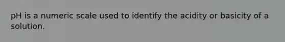 pH is a numeric scale used to identify the acidity or basicity of a solution.