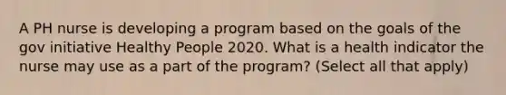 A PH nurse is developing a program based on the goals of the gov initiative Healthy People 2020. What is a health indicator the nurse may use as a part of the program? (Select all that apply)