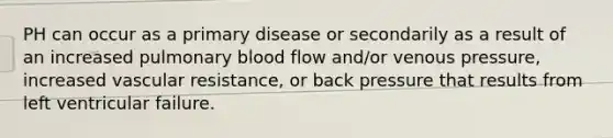 PH can occur as a primary disease or secondarily as a result of an increased pulmonary blood flow and/or venous pressure, increased vascular resistance, or back pressure that results from left ventricular failure.