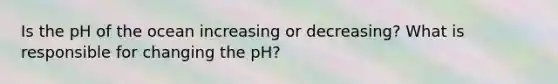 Is the pH of the ocean increasing or decreasing? What is responsible for changing the pH?