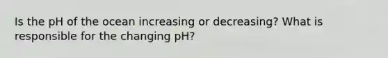 Is the pH of the ocean increasing or decreasing? What is responsible for the changing pH?