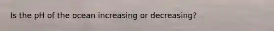 Is the pH of the ocean increasing or decreasing?