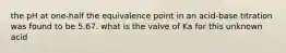 the pH at one-half the equivalence point in an acid-base titration was found to be 5.67. what is the valve of Ka for this unknown acid