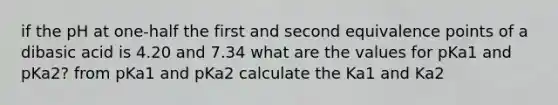 if the pH at one-half the first and second equivalence points of a dibasic acid is 4.20 and 7.34 what are the values for pKa1 and pKa2? from pKa1 and pKa2 calculate the Ka1 and Ka2