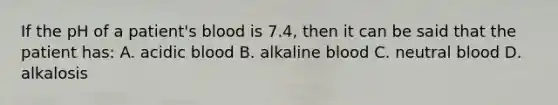 If the pH of a patient's blood is 7.4, then it can be said that the patient has: A. acidic blood B. alkaline blood C. neutral blood D. alkalosis