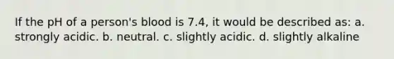 If the pH of a person's blood is 7.4, it would be described as: a. strongly acidic. b. neutral. c. slightly acidic. d. slightly alkaline