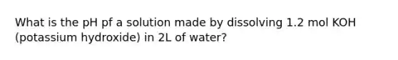 What is the pH pf a solution made by dissolving 1.2 mol KOH (potassium hydroxide) in 2L of water?