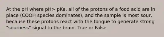 At the pH where pH> pKa, all of the protons of a food acid are in place (COOH species dominates), and the sample is most sour, because these protons react with the tongue to generate strong "sourness" signal to the brain. True or False