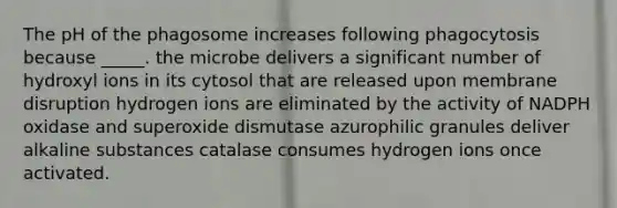 The pH of the phagosome increases following phagocytosis because _____. the microbe delivers a significant number of hydroxyl ions in its cytosol that are released upon membrane disruption hydrogen ions are eliminated by the activity of NADPH oxidase and superoxide dismutase azurophilic granules deliver alkaline substances catalase consumes hydrogen ions once activated.