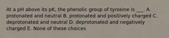 At a pH above its pK, the phenolic group of tyrosine is ___. A. protonated and neutral B. protonated and positively charged C. deprotonated and neutral D. deprotonated and negatively charged E. None of these choices