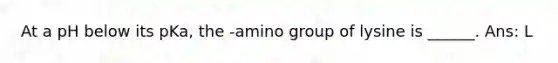 At a pH below its pKa, the -amino group of lysine is ______. Ans: L