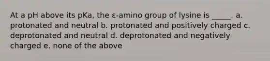 At a pH above its pKa, the ε-amino group of lysine is _____. a. protonated and neutral b. protonated and positively charged c. deprotonated and neutral d. deprotonated and negatively charged e. none of the above