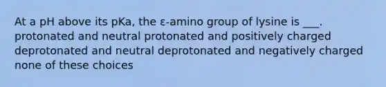 At a pH above its pKa, the ε-amino group of lysine is ___. protonated and neutral protonated and positively charged deprotonated and neutral deprotonated and negatively charged none of these choices